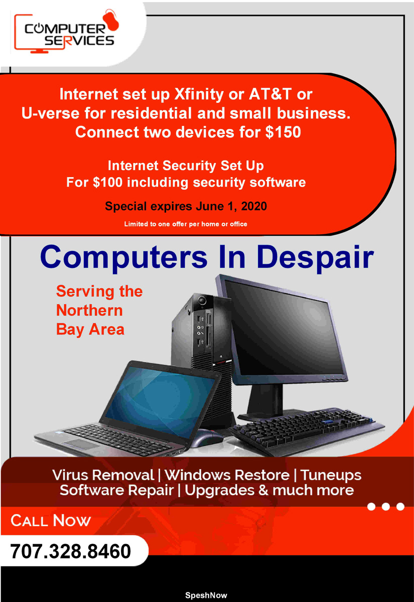 COMPUTERS IN DESPAIR (PETALUMA, CA) SPESHpage: Internet security setup  (Computer repair ,  network setup ,  wireless ,  Wi-Fi ,  Software troubleshooting ,  set up printers ,  hardware troubleshooting ,  technical support ,   Campbell , Computer , Consulting , Computer repair ,  Trojans ,  Viruses , Upgrades ,  Spyware ,  Popups ,  SPAM ,  Computer Services ,  Installations , Intrusion prevention , Software support , Hardware troubleshooting  , Data Transfer  , Networking , Wireless , Data Recovery , High Speed Internet ,  Dial-up , Comcast Cable , computer repair ,  coupons ,  Black Friday deals ,  rental deals ,  new products ,  new services ,   Technical support ,  Laptop service ,  Email issues , Computer Setup ,   Printing issues ,  Computer Hardware ,   Custom computers)